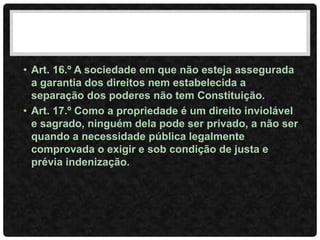 • Art. 16.º A sociedade em que não esteja assegurada
a garantia dos direitos nem estabelecida a
separação dos poderes não tem Constituição.
• Art. 17.º Como a propriedade é um direito inviolável
e sagrado, ninguém dela pode ser privado, a não ser
quando a necessidade pública legalmente
comprovada o exigir e sob condição de justa e
prévia indenização.
 