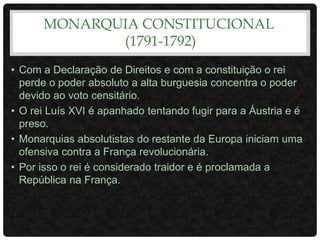 MONARQUIA CONSTITUCIONAL
(1791-1792)
• Com a Declaração de Direitos e com a constituição o rei
perde o poder absoluto a alta burguesia concentra o poder
devido ao voto censitário.
• O rei Luís XVI é apanhado tentando fugir para a Áustria e é
preso.
• Monarquias absolutistas do restante da Europa iniciam uma
ofensiva contra a França revolucionária.
• Por isso o rei é considerado traidor e é proclamada a
República na França.
 