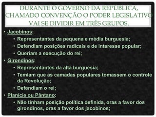 DURANTE O GOVERNO DA REPÚBLICA,
CHAMADO CONVENÇÃO O PODER LEGISLATIVO
VAI SE DIVIDIR EM TRÊS GRUPOS.
• Jacobinos:
• Representantes da pequena e média burguesia;
• Defendiam posições radicais e de interesse popular;
• Queriam a execução do rei;
• Girondinos:
• Representantes da alta burguesia;
• Temiam que as camadas populares tomassem o controle
da Revolução;
• Defendiam o rei;
• Planície ou Pântano:
• Não tinham posição política definida, oras a favor dos
girondinos, oras a favor dos jacobinos;
 
