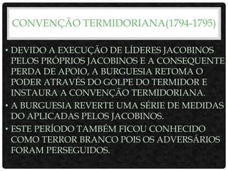 CONVENÇÃO TERMIDORIANA(1794-1795)
• DEVIDO A EXECUÇÃO DE LÍDERES JACOBINOS
PELOS PRÓPRIOS JACOBINOS E A CONSEQUENTE
PERDA DE APOIO, A BURGUESIA RETOMA O
PODER ATRAVÉS DO GOLPE DO TERMIDOR E
INSTAURA A CONVENÇÃO TERMIDORIANA.
• A BURGUESIA REVERTE UMA SÉRIE DE MEDIDAS
DO APLICADAS PELOS JACOBINOS.
• ESTE PERÍODO TAMBÉM FICOU CONHECIDO
COMO TERROR BRANCO POIS OS ADVERSÁRIOS
FORAM PERSEGUIDOS.
 