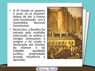 • O 3º Estado se separou
e jurou só se dissolver
depois de dar à França
uma Constituição - era a
Assembléia Nacional
Constituinte.
• Nesta fase, a Bastilha foi
tomada pela multidão
enfurecida, os nobres e
clérigos começaram a
emigrar e foi criada a
Declaração dos Direitos
do Homem e do
Cidadão: igualdade
jurídica, propriedade
privada resistência à
opressão.
 