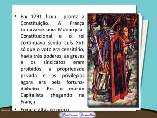 • Em 1791 ficou pronta a
Constituição. A França
tornava-se uma Monarquia
Constitucional e o rei
continuava sendo Luís XVI:
só que o voto era censitário,
havia três poderes, as greves
e os sindicatos eram
proibidos, a propriedade
privada e os privilégios
agora era pela fortuna-
dinheiro- Era o mundo
Capitalista chegando na
França.
• Fome e altas de preço.
 
