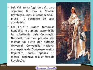 • Luís XVI tenta fugir do país, para
organizar lá fora a Contra-
Revolução, mas é reconhecido,
preso e suspenso de suas
atividades.
• Em 1792 a França tornou-se
República e a antiga assembléia
foi substituída pela Convenção
Nacional, que por pressão das
massas foi eleita por Sufrágio
Universal. Convenção Nacional
era espécie de Congresso eleito-
República, durou apenas 10
meses TerminavaTerminava aí a 1ª fase da
Revolução.
 