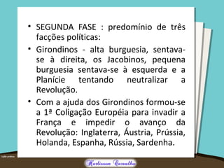 • SEGUNDA FASE : predomínio de três
facções políticas:
• Girondinos - alta burguesia, sentava-
se à direita, os Jacobinos, pequena
burguesia sentava-se à esquerda e a
Planície tentando neutralizar a
Revolução.
• Com a ajuda dos Girondinos formou-se
a 1ª Coligação Européia para invadir a
França e impedir o avanço da
Revolução: Inglaterra, Áustria, Prússia,
Holanda, Espanha, Rússia, Sardenha.
 