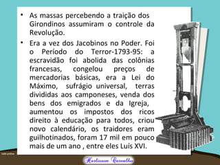 • As massas percebendo a traição dos
Girondinos assumiram o controle da
Revolução.
• Era a vez dos Jacobinos no Poder. Foi
o Período do Terror-1793-95: a
escravidão foi abolida das colônias
francesas, congelou preços de
mercadorias básicas, era a Lei do
Máximo, sufrágio universal, terras
divididas aos camponeses, venda dos
bens dos emigrados e da Igreja,
aumentou os impostos dos ricos
direito à educação para todos, criou
novo calendário, os traidores eram
guilhotinados, foram 17 mil em pouco
mais de um ano , entre eles Luís XVI.
 