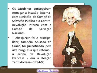• Os Jacobinos conseguiram
esmagar a Invasão Externa
com a criação do Comitê de
Salvação Pública e a Contra-
Revolução Interna com o
Comitê de Salvação
Nacional.
• Robespierre foi o principal
líder, também acusado de
tirano, foi guilhotinado pela
alta burguesia que retomou
a rédea da Revolução
Francesa - era a Reação
Termidoriana - 1794-95.
 