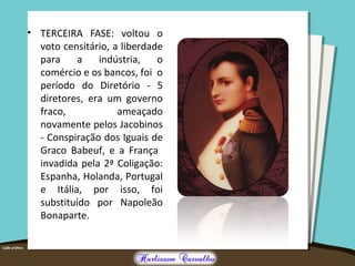 • TERCEIRA FASE: voltou o
voto censitário, a liberdade
para a indústria, o
comércio e os bancos, foi o
período do Diretório - 5
diretores, era um governo
fraco, ameaçado
novamente pelos Jacobinos
- Conspiração dos Iguais de
Graco Babeuf, e a França
invadida pela 2ª Coligação:
Espanha, Holanda, Portugal
e Itália, por isso, foi
substituído por Napoleão
Bonaparte.
 