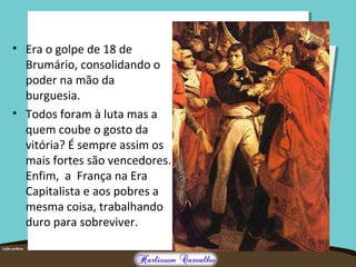 • Era o golpe de 18 de
Brumário, consolidando o
poder na mão da
burguesia.
• Todos foram à luta mas a
quem coube o gosto da
vitória? É sempre assim os
mais fortes são vencedores.
Enfim, a França na Era
Capitalista e aos pobres a
mesma coisa, trabalhando
duro para sobreviver.
 