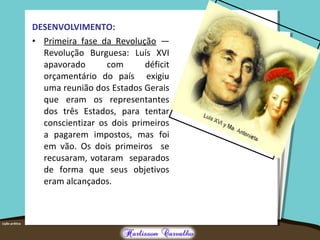 DESENVOLVIMENTO:
• Primeira fase da Revolução —
Revolução Burguesa: Luís XVI
apavorado com déficit
orçamentário do país exigiu
uma reunião dos Estados Gerais
que eram os representantes
dos três Estados, para tentar
conscientizar os dois primeiros
a pagarem impostos, mas foi
em vão. Os dois primeiros se
recusaram, votaram separados
de forma que seus objetivos
eram alcançados.
 