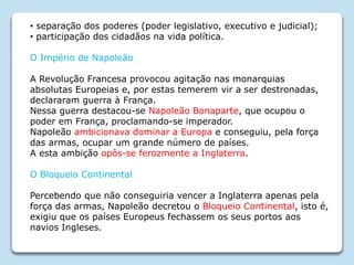 • separação dos poderes (poder legislativo, executivo e judicial);
• participação dos cidadãos na vida política.
O Império de Napoleão
A Revolução Francesa provocou agitação nas monarquias
absolutas Europeias e, por estas temerem vir a ser destronadas,
declararam guerra à França.
Nessa guerra destacou-se Napoleão Bonaparte, que ocupou o
poder em França, proclamando-se imperador.
Napoleão ambicionava dominar a Europa e conseguiu, pela força
das armas, ocupar um grande número de países.
A esta ambição opôs-se ferozmente a Inglaterra.
O Bloqueio Continental
Percebendo que não conseguiria vencer a Inglaterra apenas pela
força das armas, Napoleão decretou o Bloqueio Continental, isto é,
exigiu que os países Europeus fechassem os seus portos aos
navios Ingleses.
 