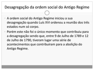 Desagregação da ordem social do Antigo Regime
 A ordem social do Antigo Regime iniciou a sua
desagregação quando Luís XVI ordenou a reunião dos três
estados num só corpo.
 Porém este não foi o único momento que contribuiu para
a desagregação sendo que, entre 9 de Julho de 1789 e 12
de Julho de 1790, tiveram lugar uma série de
acontecimentos que contribuíram para a abolição do
Antigo Regime.
 