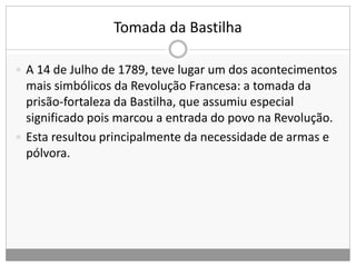 Tomada da Bastilha
 A 14 de Julho de 1789, teve lugar um dos acontecimentos
mais simbólicos da Revolução Francesa: a tomada da
prisão-fortaleza da Bastilha, que assumiu especial
significado pois marcou a entrada do povo na Revolução.
 Esta resultou principalmente da necessidade de armas e
pólvora.
 