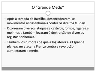 O “Grande Medo”
 Após a tomada da Bastilha, desencadearam-se
movimentos antissenhoriais contra os direitos feudais.
 Ocorreram diversos ataques a castelos, fornos, lagares e
moinhos e também levaram à destruição de diversos
registos senhoriais.
 Também, os rumores de que a Inglaterra e a Espanha
planeavam atacar a França contra a revolução
aumentaram o medo.
 