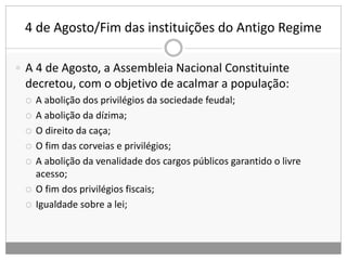4 de Agosto/Fim das instituições do Antigo Regime
 A 4 de Agosto, a Assembleia Nacional Constituinte
decretou, com o objetivo de acalmar a população:
 A abolição dos privilégios da sociedade feudal;
 A abolição da dízima;
 O direito da caça;
 O fim das corveias e privilégios;
 A abolição da venalidade dos cargos públicos garantido o livre
acesso;
 O fim dos privilégios fiscais;
 Igualdade sobre a lei;
 