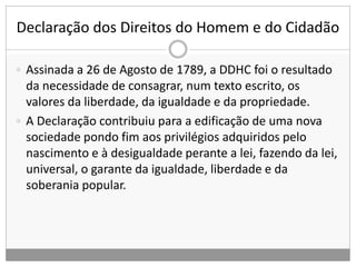 Declaração dos Direitos do Homem e do Cidadão
 Assinada a 26 de Agosto de 1789, a DDHC foi o resultado
da necessidade de consagrar, num texto escrito, os
valores da liberdade, da igualdade e da propriedade.
 A Declaração contribuiu para a edificação de uma nova
sociedade pondo fim aos privilégios adquiridos pelo
nascimento e à desigualdade perante a lei, fazendo da lei,
universal, o garante da igualdade, liberdade e da
soberania popular.
 