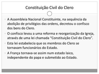 Constituição Civil do Clero
 A Assembleia Nacional Constituinte, na sequência da
abolição de privilégios das ordens, decretou o confisco
dos bens do Clero.
 O confisco levou a uma reforma e reorganização da Igreja,
através de uma lei chamada “Constituição Civil do Clero”.
 Esta lei estabelecia que os membros do Clero se
tornavam funcionários do Estado.
 A França tornava-se assim num estado laico,
independente do papa e submetido ao Estado.
 