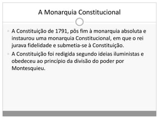 A Monarquia Constitucional
 A Constituição de 1791, pôs fim à monarquia absoluta e
instaurou uma monarquia Constitucional, em que o rei
jurava fidelidade e submetia-se à Constituição.
 A Constituição foi redigida segundo ideias iluministas e
obedeceu ao princípio da divisão do poder por
Montesquieu.
 