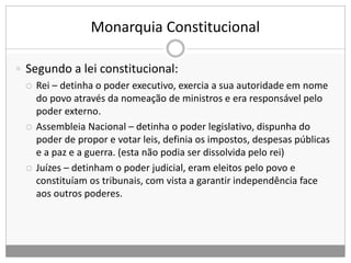 Monarquia Constitucional
 Segundo a lei constitucional:
 Rei – detinha o poder executivo, exercia a sua autoridade em nome
do povo através da nomeação de ministros e era responsável pelo
poder externo.
 Assembleia Nacional – detinha o poder legislativo, dispunha do
poder de propor e votar leis, definia os impostos, despesas públicas
e a paz e a guerra. (esta não podia ser dissolvida pelo rei)
 Juízes – detinham o poder judicial, eram eleitos pelo povo e
constituíam os tribunais, com vista a garantir independência face
aos outros poderes.
 