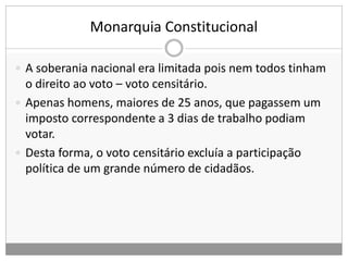 Monarquia Constitucional
 A soberania nacional era limitada pois nem todos tinham
o direito ao voto – voto censitário.
 Apenas homens, maiores de 25 anos, que pagassem um
imposto correspondente a 3 dias de trabalho podiam
votar.
 Desta forma, o voto censitário excluía a participação
política de um grande número de cidadãos.
 