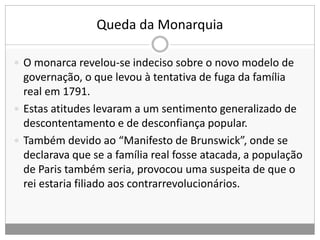 Queda da Monarquia
 O monarca revelou-se indeciso sobre o novo modelo de
governação, o que levou à tentativa de fuga da família
real em 1791.
 Estas atitudes levaram a um sentimento generalizado de
descontentamento e de desconfiança popular.
 Também devido ao “Manifesto de Brunswick”, onde se
declarava que se a família real fosse atacada, a população
de Paris também seria, provocou uma suspeita de que o
rei estaria filiado aos contrarrevolucionários.
 