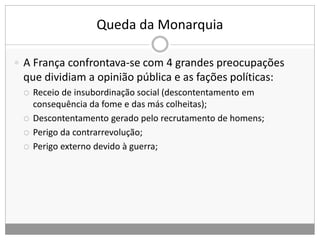 Queda da Monarquia
 A França confrontava-se com 4 grandes preocupações
que dividiam a opinião pública e as fações políticas:
 Receio de insubordinação social (descontentamento em
consequência da fome e das más colheitas);
 Descontentamento gerado pelo recrutamento de homens;
 Perigo da contrarrevolução;
 Perigo externo devido à guerra;
 