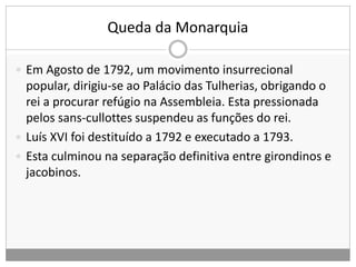 Queda da Monarquia
 Em Agosto de 1792, um movimento insurrecional
popular, dirigiu-se ao Palácio das Tulherias, obrigando o
rei a procurar refúgio na Assembleia. Esta pressionada
pelos sans-cullottes suspendeu as funções do rei.
 Luís XVI foi destituído a 1792 e executado a 1793.
 Esta culminou na separação definitiva entre girondinos e
jacobinos.
 