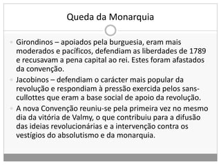 Queda da Monarquia
 Girondinos – apoiados pela burguesia, eram mais
moderados e pacíficos, defendiam as liberdades de 1789
e recusavam a pena capital ao rei. Estes foram afastados
da convenção.
 Jacobinos – defendiam o carácter mais popular da
revolução e respondiam à pressão exercida pelos sans-
cullottes que eram a base social de apoio da revolução.
 A nova Convenção reuniu-se pela primeira vez no mesmo
dia da vitória de Valmy, o que contribuiu para a difusão
das ideias revolucionárias e a intervenção contra os
vestígios do absolutismo e da monarquia.
 