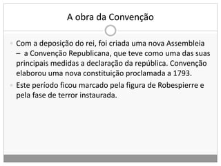 A obra da Convenção
 Com a deposição do rei, foi criada uma nova Assembleia
– a Convenção Republicana, que teve como uma das suas
principais medidas a declaração da república. Convenção
elaborou uma nova constituição proclamada a 1793.
 Este período ficou marcado pela figura de Robespierre e
pela fase de terror instaurada.
 