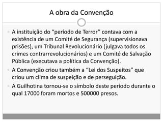 A obra da Convenção
 A instituição do “período de Terror” contava com a
existência de um Comité de Segurança (supervisionava
prisões), um Tribunal Revolucionário (julgava todos os
crimes contrarrevolucionários) e um Comité de Salvação
Pública (executava a política da Convenção).
 A Convenção criou também a “Lei dos Suspeitos” que
criou um clima de suspeição e de perseguição.
 A Guilhotina tornou-se o símbolo deste período durante o
qual 17000 foram mortos e 500000 presos.
 
