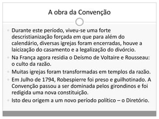A obra da Convenção
 Durante este período, viveu-se uma forte
descristianização forçada em que para além do
calendário, diversas igrejas foram encerradas, houve a
laicização do casamento e a legalização do divórcio.
 Na França agora residia o Deísmo de Voltaire e Rousseau:
o culto da razão.
 Muitas igrejas foram transformadas em templos da razão.
 Em Julho de 1794, Robespierre foi preso e guilhotinado. A
Convenção passou a ser dominada pelos girondinos e foi
redigida uma nova constituição.
 Isto deu origem a um novo período político – o Diretório.
 