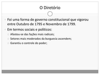 O Diretório
 Foi uma forma de governo constitucional que vigorou
entre Outubro de 1795 e Novembro de 1799.
 Em termos sociais e políticos:
 Afastou-se das fações mais radicais;
 Setores mais moderados da burguesia ascendem;
 Garantiu o controle do poder;
 