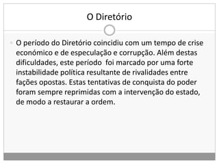 O Diretório
 O período do Diretório coincidiu com um tempo de crise
económico e de especulação e corrupção. Além destas
dificuldades, este período foi marcado por uma forte
instabilidade política resultante de rivalidades entre
fações opostas. Estas tentativas de conquista do poder
foram sempre reprimidas com a intervenção do estado,
de modo a restaurar a ordem.
 