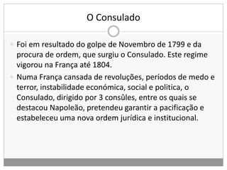 O Consulado
 Foi em resultado do golpe de Novembro de 1799 e da
procura de ordem, que surgiu o Consulado. Este regime
vigorou na França até 1804.
 Numa França cansada de revoluções, períodos de medo e
terror, instabilidade económica, social e politica, o
Consulado, dirigido por 3 consûles, entre os quais se
destacou Napoleão, pretendeu garantir a pacificação e
estabeleceu uma nova ordem jurídica e institucional.
 