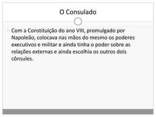 O Consulado
 Com a Constituição do ano VIII, promulgado por
Napoleão, colocava nas mãos do mesmo os poderes
executivos e militar e ainda tinha o poder sobre as
relações externas e ainda escolhia os outros dois
cônsules.
 