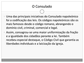 O Consulado
 Uma das principais iniciativas do Consulado napoleónico
foi a codificação das leis. Os códigos napoleónicos são os
mais famosos desde o código romano, abrangendo o
domínio civil, criminal, comercial e legal.
 Assim, consagrou-se uma maior uniformização da fração
e a igualdade dos cidadãos perante a lei. Também
recebeu especial destaque, o Código Civil que garantia as
liberdades individuais e a laicização da igreja.
 