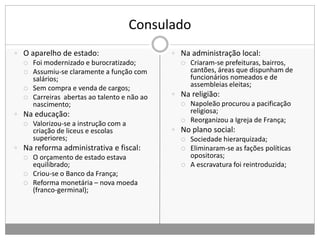 Consulado
 O aparelho de estado:
 Foi modernizado e burocratizado;
 Assumiu-se claramente a função com
salários;
 Sem compra e venda de cargos;
 Carreiras abertas ao talento e não ao
nascimento;
 Na educação:
 Valorizou-se a instrução com a
criação de liceus e escolas
superiores;
 Na reforma administrativa e fiscal:
 O orçamento de estado estava
equilibrado;
 Criou-se o Banco da França;
 Reforma monetária – nova moeda
(franco-germinal);
 Na administração local:
 Criaram-se prefeituras, bairros,
cantões, áreas que dispunham de
funcionários nomeados e de
assembleias eleitas;
 Na religião:
 Napoleão procurou a pacificação
religiosa;
 Reorganizou a Igreja de França;
 No plano social:
 Sociedade hierarquizada;
 Eliminaram-se as fações políticas
opositoras;
 A escravatura foi reintroduzida;
 