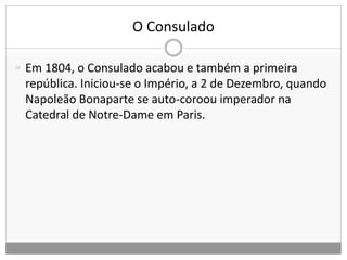 O Consulado
 Em 1804, o Consulado acabou e também a primeira
república. Iniciou-se o Império, a 2 de Dezembro, quando
Napoleão Bonaparte se auto-coroou imperador na
Catedral de Notre-Dame em Paris.
 