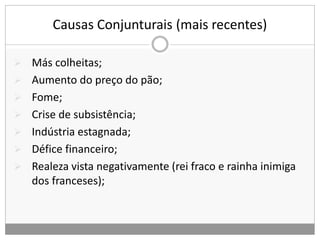 Causas Conjunturais (mais recentes)
 Más colheitas;
 Aumento do preço do pão;
 Fome;
 Crise de subsistência;
 Indústria estagnada;
 Défice financeiro;
 Realeza vista negativamente (rei fraco e rainha inimiga
dos franceses);
 