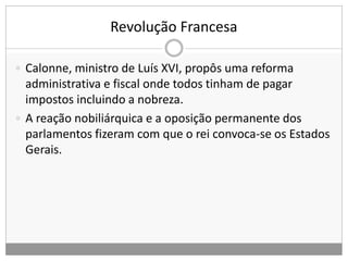 Revolução Francesa
 Calonne, ministro de Luís XVI, propôs uma reforma
administrativa e fiscal onde todos tinham de pagar
impostos incluindo a nobreza.
 A reação nobiliárquica e a oposição permanente dos
parlamentos fizeram com que o rei convoca-se os Estados
Gerais.
 