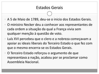 Estados Gerais
 A 5 de Maio de 1789, deu-se o inicio dos Estados Gerais.
 O ministro Necker deu a conhecer aos representantes de
cada ordem a situação da qual a França vivia sem
qualquer menção à questão de voto.
 Luís XVI percebeu que o clero e a nobreza começavam a
apoiar as ideais liberais do Terceiro Estado o que fez com
que o mesmo encerra-se os Estados Gerais.
 O Terceiro Estado reforçou o argumento de que
representava a nação, acabou por se proclamar como
Assembleia Nacional.
 