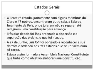 Estados Gerais
 O Terceiro Estado, juntamente com alguns membros do
Clero e 47 nobres, encontraram outra sala, a Sala do
Juramento da Pela, onde juraram não se separar até
redigirem uma constituição para a França.
 Três dias depois foi-lhes ordenada a dispersão e a
separação das ordens, o que foi negado.
 A 27 de Junho, Luís XVI foi obrigado a reconhecer a sua
derrota e ordenou aos três estados que se unissem num
só corpo.
 Estava assim formada a Assembleia Nacional Constituinte
que tinha como objetivo elaborar uma Constituição.
 