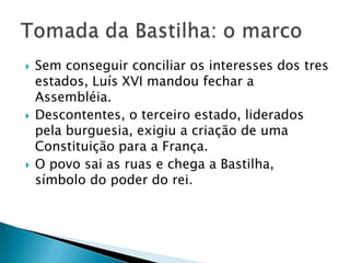  Sem conseguir conciliar os interesses dos tres
estados, Luís XVI mandou fechar a
Assembléia.
 Descontentes, o terceiro estado, liderados
pela burguesia, exigiu a criação de uma
Constituição para a França.
 O povo sai as ruas e chega a Bastilha,
símbolo do poder do rei.
 