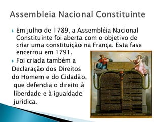  Em julho de 1789, a Assembléia Nacional
Constituinte foi aberta com o objetivo de
criar uma constituição na França. Esta fase
encerrou em 1791.
 Foi criada também a
Declaração dos Direitos
do Homem e do Cidadão,
que defendia o direito à
liberdade e à igualdade
jurídica.
 