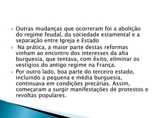  Outras mudanças que ocorreram foi a abolição
do regime feudal, da sociedade estamental e a
separação entre Igreja e Estado
 Na prática, a maior parte destas reformas
vinham ao encontro dos interesses da alta
burguesia, que tentava, com êxito, eliminar os
vestígios do antigo regime na França.
 Por outro lado, boa parte do terceiro estado,
incluindo a pequena e média burguesia,
continuava em condições precárias. Assim,
começaram a surgir manifestações de protestos e
revoltas populares.
 
