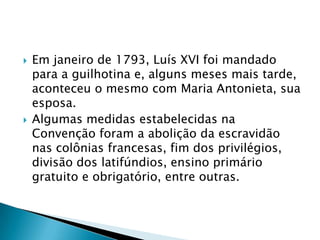  Em janeiro de 1793, Luís XVI foi mandado
para a guilhotina e, alguns meses mais tarde,
aconteceu o mesmo com Maria Antonieta, sua
esposa.
 Algumas medidas estabelecidas na
Convenção foram a abolição da escravidão
nas colônias francesas, fim dos privilégios,
divisão dos latifúndios, ensino primário
gratuito e obrigatório, entre outras.
 