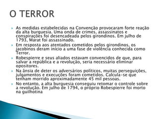  As medidas estabelecidas na Convenção provocaram forte reação
da alta burguesia. Uma onda de crimes, assassinatos e
conspirações foi desencadeada pelos girondinos. Em julho de
1793, Marat foi assassinado.
 Em resposta aos atentados cometidos pelos girondinos, os
jacobinos deram início a uma fase de violência conhecida como
Terror.
 Robespierre e seus aliados estavam convencidos de que, para
salvar a república e a revolução, seria necessário eliminar
opositores.
 Na ânsia de deter os adversários políticos, muitas perseguições,
julgamentos e execuções foram cometidos. Calcula-se que
tenham morrido aproximadamente 45 mil pessoas.
 No entanto, a alta burguesia conseguiu retomar o controle sobre
a revolução. Em julho de 1794, o próprio Robespierre foi morto
na guilhotina
 