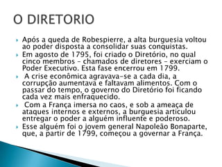  Após a queda de Robespierre, a alta burguesia voltou
ao poder disposta a consolidar suas conquistas.
 Em agosto de 1795, foi criado o Diretório, no qual
cinco membros – chamados de diretores – exerciam o
Poder Executivo. Esta fase encerrou em 1799.
 A crise econômica agravava-se a cada dia, a
corrupção aumentava e faltavam alimentos. Com o
passar do tempo, o governo do Diretório foi ficando
cada vez mais enfraquecido.
 Com a França imersa no caos, e sob a ameaça de
ataques internos e externos, a burguesia articulou
entregar o poder a alguém influente e poderoso.
 Esse alguém foi o jovem general Napoleão Bonaparte,
que, a partir de 1799, começou a governar a França.
 