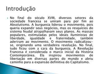  No final do século XVIII, diversos setores da
sociedade francesa se uniram para por fim ao
Absolutismo. A burguesia liderou o movimento, pois
queria expandir seus negócios, mas os resquícios do
sistema feudal atrapalhavam seus planos. As massas
populares, estimuladas pelos ideais iluministas de
liberdade, igualdade e fraternidade, também
aderiram ao movimento. O movimento radicalizou-
se, originando uma verdadeira revolução. No final,
tudo ficou com a cara da burguesia. A Revolução
Francesa é considerada o marco inicial da História
Contemporânea. Ela inspirou movimentos de
libertação em diversas partes do mundo e abriu
caminho para a expansão definitiva do Capitalismo.
 