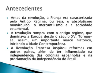  Antes da revolução, a França era caracterizada
pelo Antigo Regime, ou seja, o absolutismo
monárquico, o mercantilismo e a sociedade
estamental.
 A revolução rompeu com o antigo regime, que
dominava a Europa desde o século XV. Tornou-
se, assim, um importante marco histórico,
iniciando a Idade Contemporânea.
 A Revolução Francesa inspirou reformas em
outros países, além de ter influenciado na
independência das colônias espanholas e na
proclamação da independência do Brasil
 