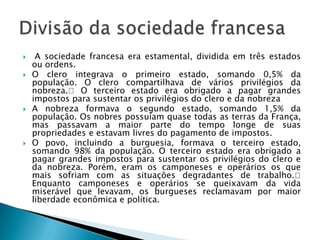  A sociedade francesa era estamental, dividida em três estados
ou ordens.
 O clero integrava o primeiro estado, somando 0,5% da
população. O clero compartilhava de vários privilégios da
nobreza. O terceiro estado era obrigado a pagar grandes
impostos para sustentar os privilégios do clero e da nobreza
 A nobreza formava o segundo estado, somando 1,5% da
população. Os nobres possuíam quase todas as terras da França,
mas passavam a maior parte do tempo longe de suas
propriedades e estavam livres do pagamento de impostos.
 O povo, incluindo a burguesia, formava o terceiro estado,
somando 98% da população. O terceiro estado era obrigado a
pagar grandes impostos para sustentar os privilégios do clero e
da nobreza. Porém, eram os camponeses e operários os que
mais sofriam com as situações degradantes de trabalho.
Enquanto camponeses e operários se queixavam da vida
miserável que levavam, os burgueses reclamavam por maior
liberdade econômica e política.
 